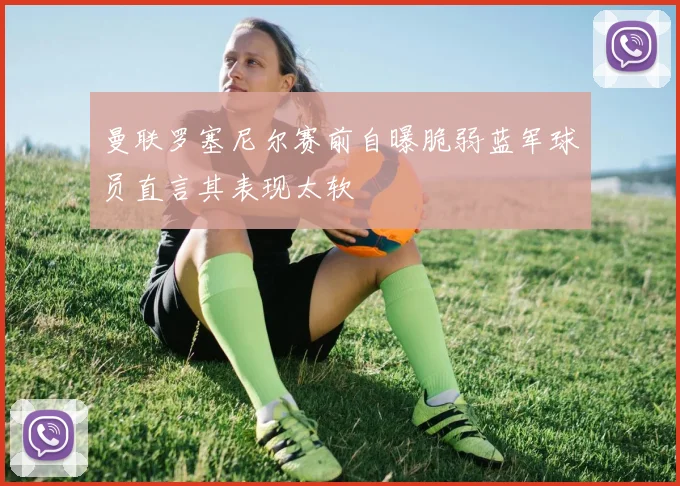 曼联罗塞尼尔赛前自曝脆弱蓝军球员直言其表现太软