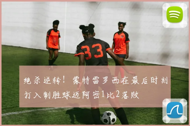 绝杀逆转！蒙特雷罗西在最后时刻打入制胜球迈阿密1比2落败