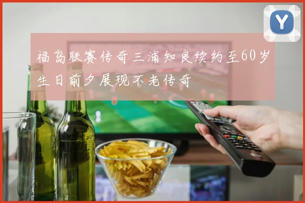 福岛联赛传奇三浦知良续约至60岁生日前夕展现不老传奇