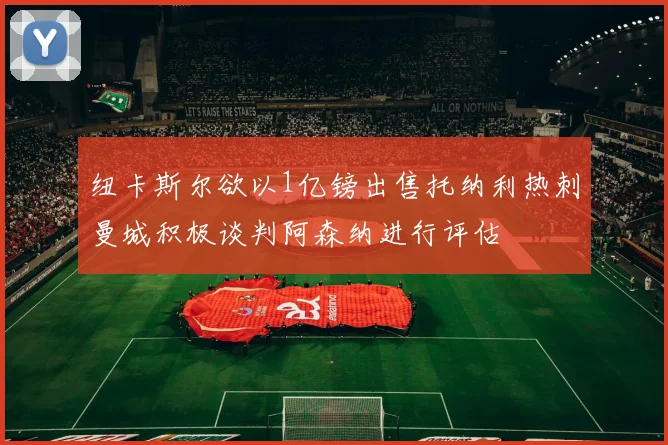 纽卡斯尔欲以1亿镑出售托纳利热刺曼城积极谈判阿森纳进行评估