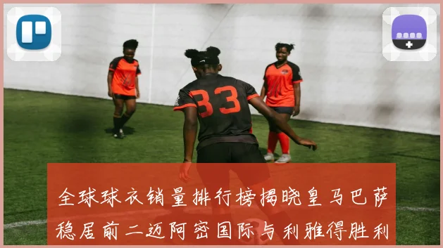 全球球衣销量排行榜揭晓皇马巴萨稳居前二迈阿密国际与利雅得胜利表现抢眼