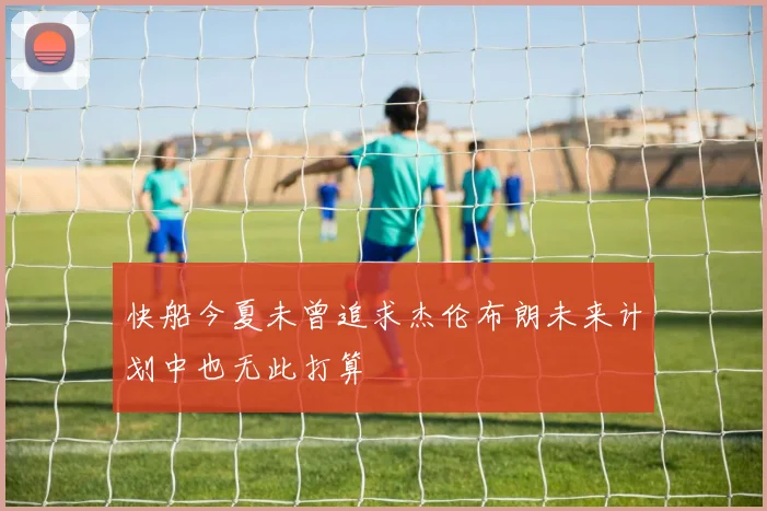 快船今夏未曾追求杰伦布朗未来计划中也无此打算