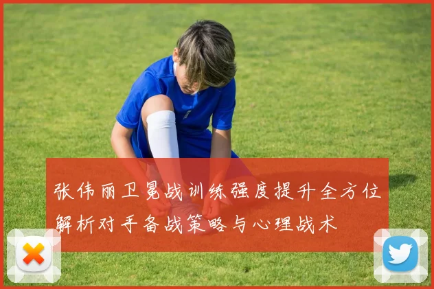 张伟丽卫冕战训练强度提升全方位解析对手备战策略与心理战术