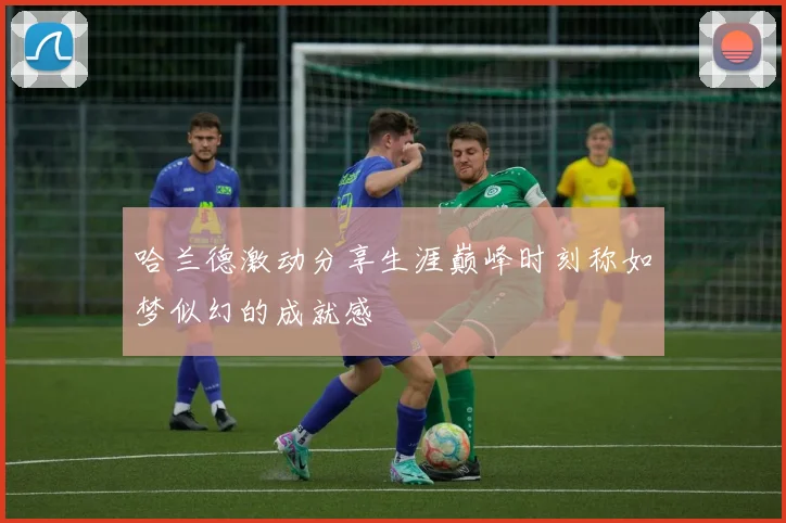 哈兰德激动分享生涯巅峰时刻称如梦似幻的成就感