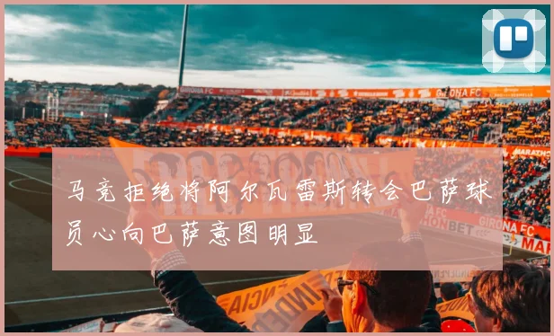 马竞拒绝将阿尔瓦雷斯转会巴萨球员心向巴萨意图明显