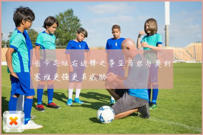 当今足坛右边锋之争亚马尔与奥利塞谁更强更具威胁
