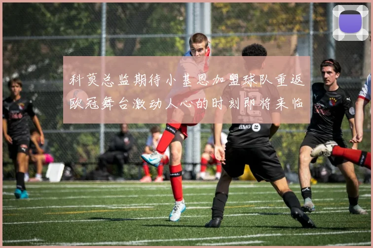 科莫总监期待小基恩加盟球队重返欧冠舞台激动人心的时刻即将来临