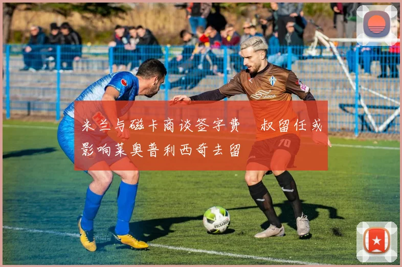 米兰与磁卡商谈签字费囧叔留任或影响莱奥普利西奇去留