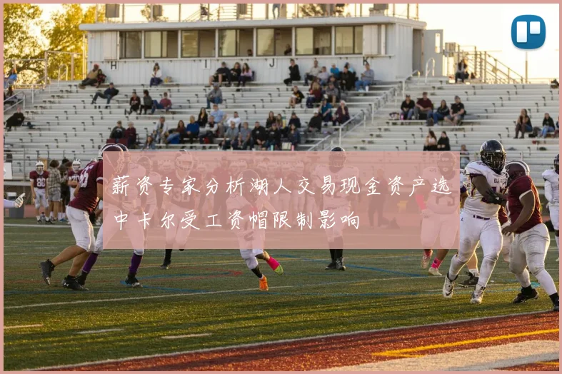 薪资专家分析湖人交易现金资产选中卡尔受工资帽限制影响