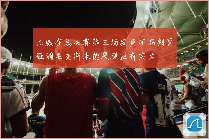 杰威在总决赛第三场发声不满判罚强调尼克斯未能展现应有实力