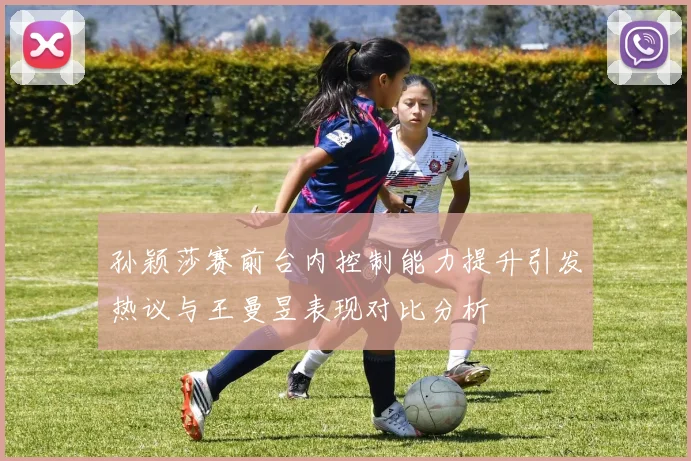 孙颖莎赛前台内控制能力提升引发热议与王曼昱表现对比分析
