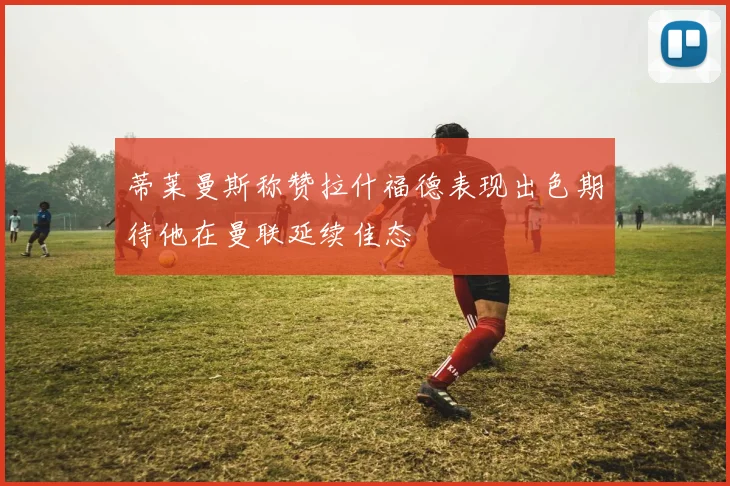 蒂莱曼斯称赞拉什福德表现出色期待他在曼联延续佳态