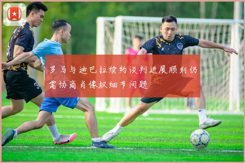 罗马与迪巴拉续约谈判进展顺利仍需协商肖像权细节问题
