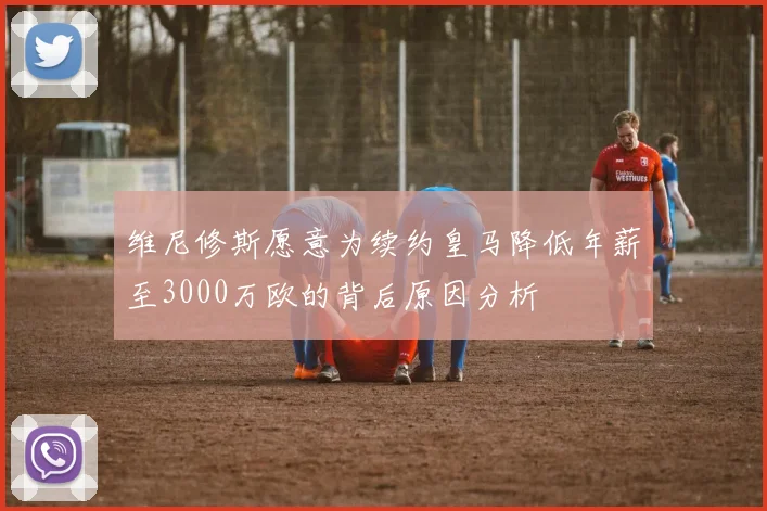 维尼修斯愿意为续约皇马降低年薪至3000万欧的背后原因分析