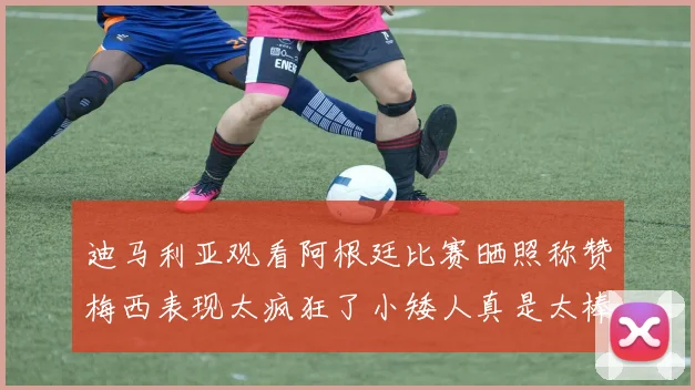 迪马利亚观看阿根廷比赛晒照称赞梅西表现太疯狂了小矮人真是太棒了