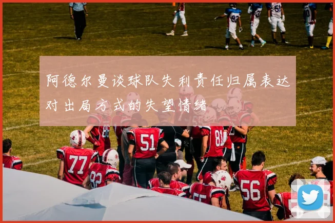 阿德尔曼谈球队失利责任归属表达对出局方式的失望情绪