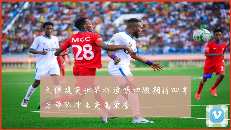 久保建英世界杯遗憾回顾期待四年后带队冲击更高荣誉