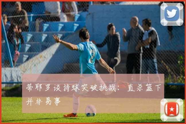 蒂耶罗谈持球突破挑战：直杀篮下并非易事