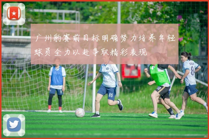 广州豹赛前目标明确努力培养年轻球员全力以赴争取精彩表现
