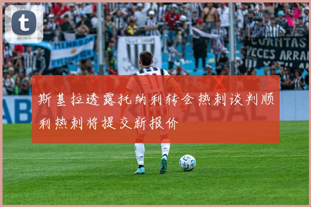 斯基拉透露托纳利转会热刺谈判顺利热刺将提交新报价