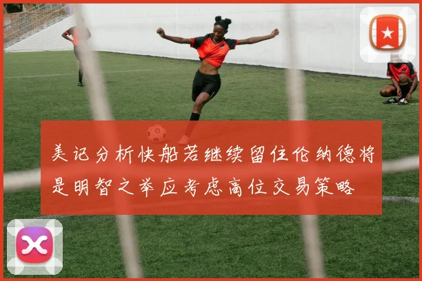 美记分析快船若继续留住伦纳德将是明智之举应考虑高位交易策略
