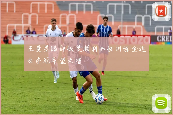 王曼昱膝部恢复顺利加快训练全运会夺冠希望大增