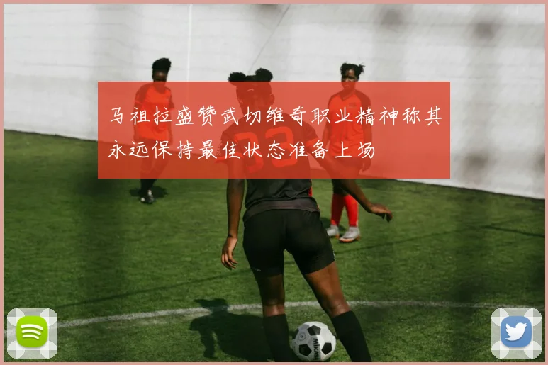 马祖拉盛赞武切维奇职业精神称其永远保持最佳状态准备上场