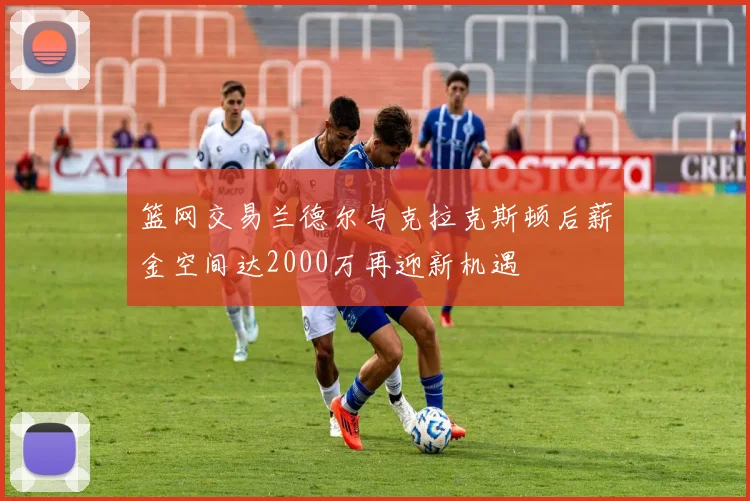 篮网交易兰德尔与克拉克斯顿后薪金空间达2000万再迎新机遇