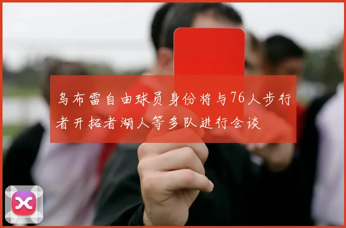 乌布雷自由球员身份将与76人步行者开拓者湖人等多队进行会谈