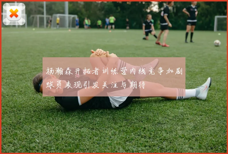 杨瀚森开拓者训练营内线竞争加剧球员表现引发关注与期待