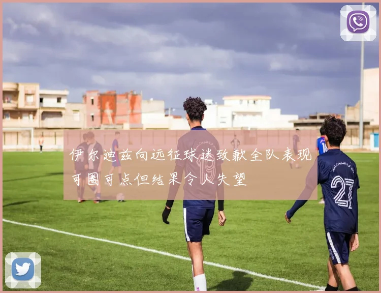 伊尔迪兹向远征球迷致歉全队表现可圈可点但结果令人失望