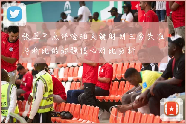 张卫平点评哈珀关键时刻三分失准与科比的超强信心对比分析
