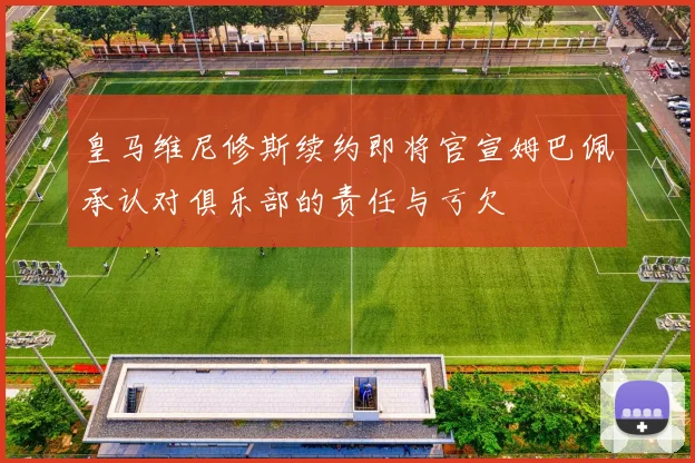 皇马维尼修斯续约即将官宣姆巴佩承认对俱乐部的责任与亏欠