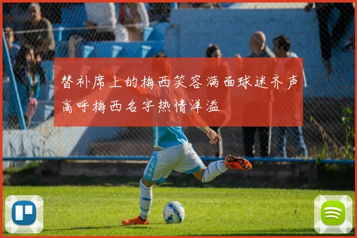 替补席上的梅西笑容满面球迷齐声高呼梅西名字热情洋溢