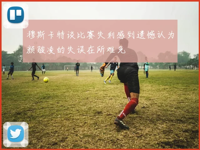 穆斯卡特谈比赛失利感到遗憾认为颜骏凌的失误在所难免