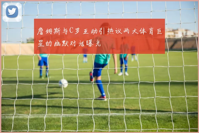 詹姆斯与C罗互动引热议两大体育巨星的幽默对话曝光