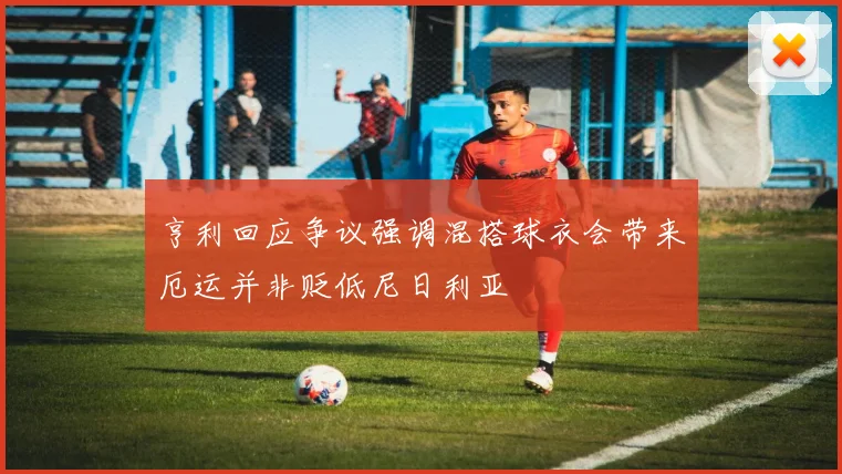 亨利回应争议强调混搭球衣会带来厄运并非贬低尼日利亚